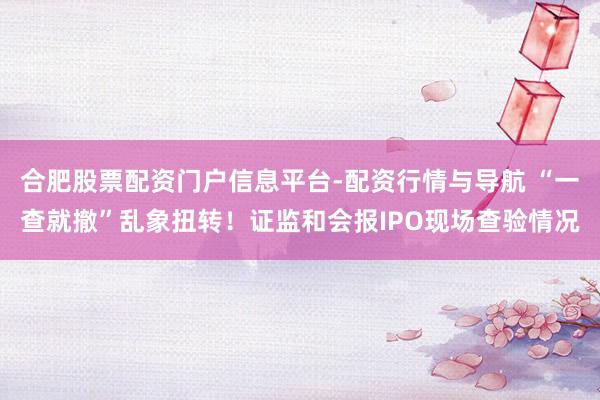 合肥股票配资门户信息平台-配资行情与导航 “一查就撤”乱象扭转！证监和会报IPO现场查验情况