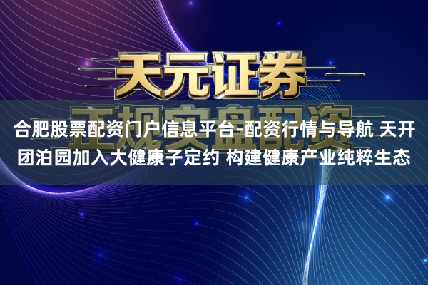 合肥股票配资门户信息平台-配资行情与导航 天开团泊园加入大健康子定约 构建健康产业纯粹生态