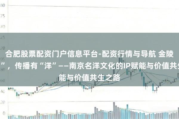 合肥股票配资门户信息平台-配资行情与导航 金陵有“名”，传播有“洋”——南京名洋文化的IP赋能与价值共生之路