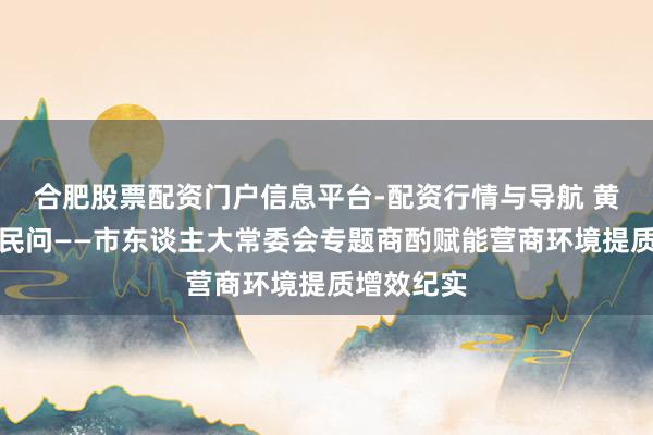 合肥股票配资门户信息平台-配资行情与导航 黄河之畔答民问——市东谈主大常委会专题商酌赋能营商环境提质增效纪实