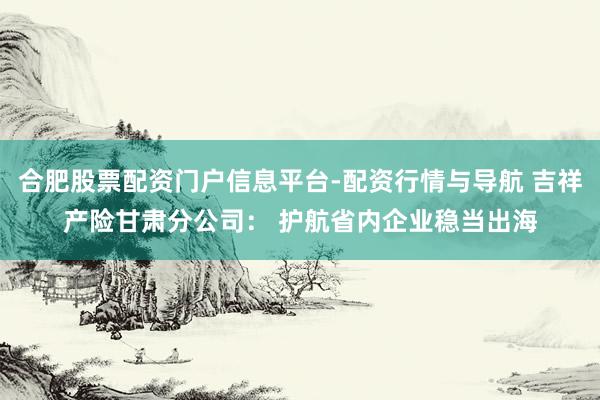 合肥股票配资门户信息平台-配资行情与导航 吉祥产险甘肃分公司： 护航省内企业稳当出海