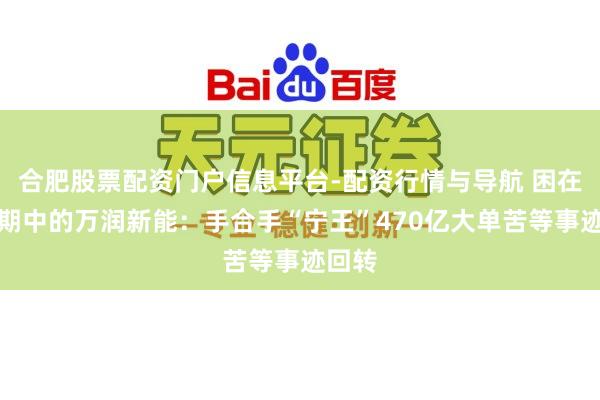 合肥股票配资门户信息平台-配资行情与导航 困在锂周期中的万润新能：手合手“宁王”470亿大单苦等事迹回转