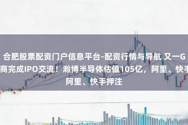 合肥股票配资门户信息平台-配资行情与导航 又一GPU厂商完成IPO交流！瀚博半导体估值105亿，阿里、快手押注
