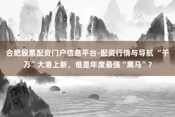 合肥股票配资门户信息平台-配资行情与导航 “千万”大港上新，谁是年度最强“黑马”？