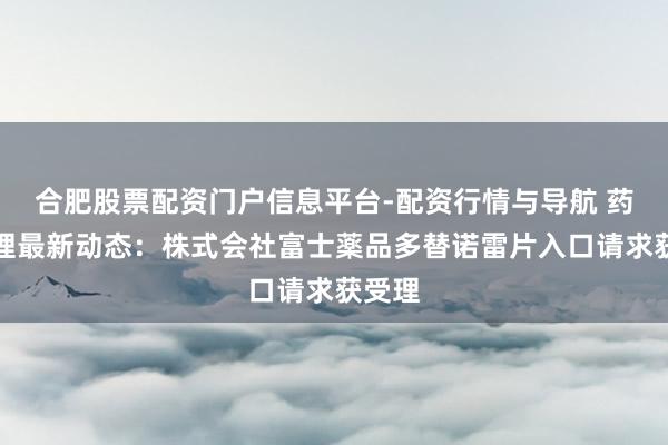 合肥股票配资门户信息平台-配资行情与导航 药物受理最新动态：株式会社富士薬品多替诺雷片入口请求获受理