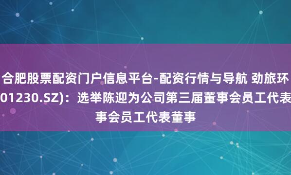 合肥股票配资门户信息平台-配资行情与导航 劲旅环境(001230.SZ)：选举陈迎为公司第三届董事会员工代表董事