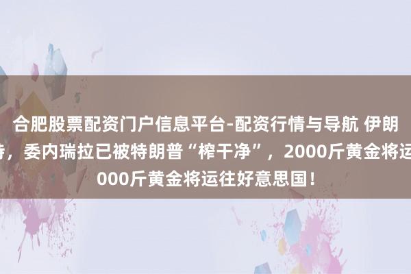 合肥股票配资门户信息平台-配资行情与导航 伊朗还在苦苦撑持，委内瑞拉已被特朗普“榨干净”，2000斤黄金将运往好意思国！