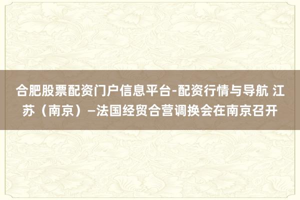 合肥股票配资门户信息平台-配资行情与导航 江苏（南京）—法国经贸合营调换会在南京召开