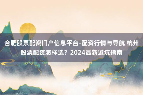 合肥股票配资门户信息平台-配资行情与导航 杭州股票配资怎样选？2024最新避坑指南